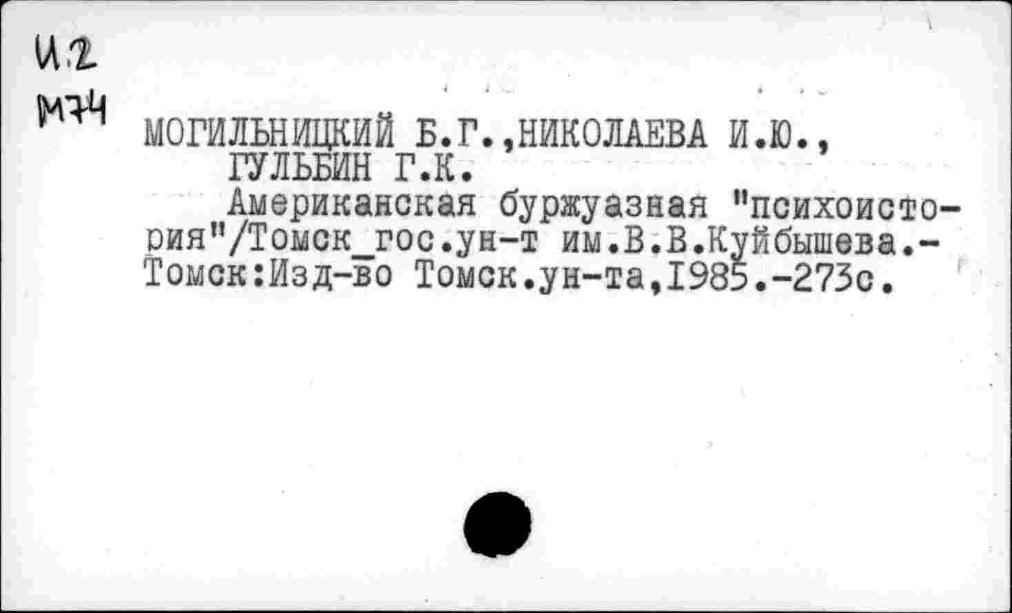 ﻿1Л.2
МОГИЛЬНИЦКИЙ Б.Г.,НИКОЛАЕВА И.Ю., ГУЛЬБИН Г.К.
Американская буржуазная “психоисто-оия”/Томск_гос.ун-т им.В.В.Куйбышева.-Томск:Изд-во Томск.ун-та,1985.-273с.